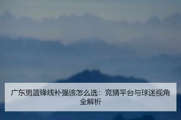 广东男篮锋线补强该怎么选：竞猜平台与球迷视角全解析